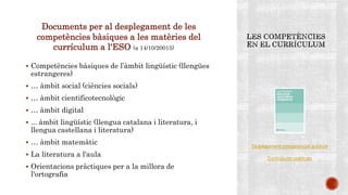 Documents per al desplegament de les
competències bàsiques a les matèries del
currículum a l‘ESO (a 14/10/20015) 10
 Competències bàsiques de l’àmbit lingüístic (llengües
estrangeres)
 … àmbit social (ciències socials)
 … àmbit cientificotecnològic
 … àmbit digital
 ... àmbit lingüístic (llengua catalana i literatura, i
llengua castellana i literatura)
 … àmbit matemàtic
 La literatura a l'aula
 Orientacions pràctiques per a la millora de
l'ortografia
Desplegament competencial publicat
Currículums publicats
 