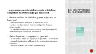 ٠la proposta competencial no esgota la totalitat
d'objectius d'aprenentatge que cal assolir
٠ els centres han de definir aquests objectius, en
base que:
- les competències bàsiques hi han de ser claus
- no tots els objectius de l'aprenentatge són de caire
competencial
- hi ha objectius i coneixements que es justifiquen per ells
mateixos (i que també són necessaris)
٠ el desplegament competencial permet:
- la coherència entre els objectius de primària i secundària
- una referència clara a l'hora de les avaluacions internes i
externes
- situar el sistema en l'àmbit internacional
 