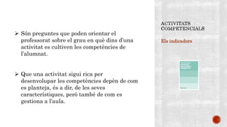 Els indicadors
 Són preguntes que poden orientar el
professorat sobre el grau en què dins d’una
activitat es cultiven les competències de
l’alumnat.
 Que una activitat sigui rica per
desenvolupar les competències depèn de com
es planteja, és a dir, de les seves
característiques, però també de com es
gestiona a l’aula.
 