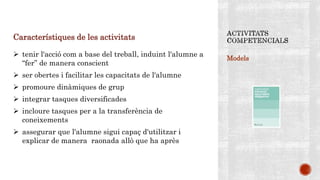 Models
Característiques de les activitats
 tenir l'acció com a base del treball, induint l'alumne a
“fer” de manera conscient
 ser obertes i facilitar les capacitats de l'alumne
 promoure dinàmiques de grup
 integrar tasques diversificades
 incloure tasques per a la transferència de
coneixements
 assegurar que l'alumne sigui capaç d'utilitzar i
explicar de manera raonada allò que ha après
 