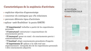 Models
Característiques de la seqüència d'activitats
 explicitar objectius d'aprenentatge
 concretar els continguts que s'hi relacionen
 preveure diferents tipus d'activitats
aplicar -amb flexibilitat- la pauta ESETE:
- E (experimenta): treballar a partir de les experiències
personals
- S (estructura): estructurar i esquematitzar els
coneixements previs
- E (emmarca): posar en comú els coneixements previs i
contextualitzar-los
- T (teoritza): afegir coneixements procedents d'experts
- E (experimenta 2): aplicar a la vida real una
experimentació enriquida des de les experiències personals
i dels coneixements adquirits
 