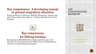 Key competences: A developing concept
in general compulsory education
Estudi publicat el 2002 per l’EACEA-Education, Audiovisual
and Culture Executive Agency i la Xarxa Erydice de la Unió
Europea
Key competences
for lifelong learning
Recomenació 2006/962/CE del Parlament Europeu i del
Consell, de 18 de desembre de 2006, sobre les competències
clau per a l’aprenentage permanent
Las competencias clave
Recomendación
 