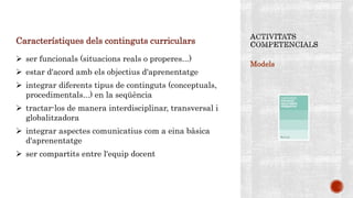 Models
Característiques dels continguts curriculars
 ser funcionals (situacions reals o properes...)
 estar d'acord amb els objectius d'aprenentatge
 integrar diferents tipus de continguts (conceptuals,
procedimentals...) en la seqüència
 tractar-los de manera interdisciplinar, transversal i
globalitzadora
 integrar aspectes comunicatius com a eina bàsica
d'aprenentatge
 ser compartits entre l'equip docent
 