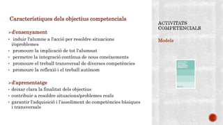 Models
Característiques dels objectius competencials
d'ensenyament
• induir l'alumne a l'acció per resoldre situacions
i/oproblemes
• promoure la implicació de tot l'alumnat
• permetre la integració contínua de nous coneixements
• promoure el treball transversal de diverses competències
• promoure la reflexió i el treball autònom
d'aprenentatge
• deixar clara la finalitat dels objectius
• contribuir a resoldre situacions/problemes reals
• garantir l'adquisició i l'assoliment de competències bàsiques
i transversals
 