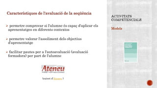 Models
Característiques de l'avaluació de la seqüència
 permetre comprovar si l'alumne és capaç d'aplicar els
aprenentatges en diferents contextos
 permetre valorar l'assoliment dels objectius
d'aprenentatge
 facilitar pautes per a l'autoavaluació (avaluació
formadora) per part de l'alumne
(extret d‘Ateneu )
 