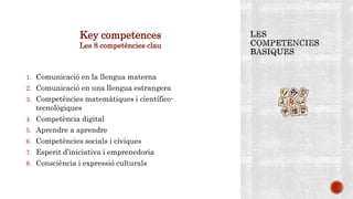 Key competences
Les 8 competències clau
1. Comunicació en la llengua materna
2. Comunicació en una llengua estrangera
3. Competències matemàtiques i científico-
tecnològiques
4. Competència digital
5. Aprendre a aprendre
6. Competències socials i cíviques
7. Esperit d’iniciativa i emprenedoria
8. Consciència i expressió culturals
 