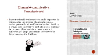 Dimensió comunicativa
Dimensió comunicativa
Comunicació oral
 La comunicació oral consisteix en la capacitat de
comprendre i expressar els missatges orals
tenint present la situació comunicativa. Facilita,
a través dels intercanvis amb els altres, elaborar
i expressar idees, opinions i sentiments, i
construeix el propi pensament i desenvolupa
l’expressivitat i la fluïdesa.
 