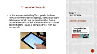 Dimensió literària
Dimensió literaria
 La literatura és un fet lingüístic, producte d’una
forma de comunicació específica, com a expressió
del món personal i font de gaudi estètic. Com a
producte social i cultural, s’emmarca en un context
social i històric i ajuda a comprendre el món que
ens envolta.
 