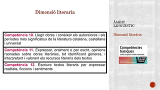 Dimensió literària
Dimensió literaria
Competència 10. Llegir obres i conèixer els autors/ores i els
períodes més significatius de la literatura catalana, castellana
i universal
Competència 11. Expressar, oralment o per escrit, opinions
raonades sobre obres literàries, tot identificant gèneres, i
interpretant i valorant els recursos literaris dels textos
Competència 12. Escriure textos literaris per expressar
realitats, ficcions i sentiments
 