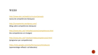 http://www.xtec.cat/web/curriculum/xarxacb
(xarxa de competències bàsiques)
http://competentes.wordpress.com/
(blog sobre competències bàsiques)
http://www.xtec.cat/~mlluelle/caceres/competencies.html
(les competències en imatges)
http://www.xtec.cat/~cbarba1/indexcompetencies2.html
(programar per competències)
https://sites.google.com/site/formacioarc/Introduccio
(aprenentatge reflexió i col·laboratiu)
 
