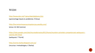http://www.xtec.cat/~rgrau/abp/abpbases.htm
(aprenentage basat en problemes: R Grau)
http://herramientasparacompetencias.weebly.com/
(eines 2.0: MJ Camino)
https://sites.google.com/site/microtallersestiu2011/home/muntem-activitats-competencials-webquest-i-
caceres-del-tresor
(webquest: T Torné)
http://carme-barba.blogspot.com.es/
(recursos i metodologies: C Barba)
 