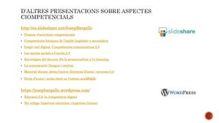 http://es.slideshare.net/JosepBargallo
 Disseny d'activitats competencials
 Competències bàsiques de l'àmbit lingüístic a secundària
 Llegir (en) digital. Competències comunicatives 2.0
 Les xarxes socials a l'escola 2.0
 Estretègies del discurs. De la presencialitat a l'e-learning
 La comunicació: llengua i oralitat
 Material docent, drets d'autor, llicències lliures i recursos 2.0
 Drets d'autor i accés obert en l'entorn acadèmic
https://josepbargallo.wordpress.com/
 Educació 2.0: la competència digital
 Tot relliga: hipertext electrònic i hipertetx literari
 