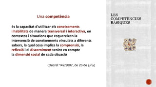 Una competència
és la capacitat d'utilitzar els coneixements
i habilitats de manera transversal i interactiva, en
contextos i situacions que requereixen la
intervenció de coneixements vinculats a diferents
sabers, la qual cosa implica la comprensió, la
reflexió i el discerniment tenint en compte
la dimensió social de cada situació
(Decret 142/2007, de 26 de juny)
 