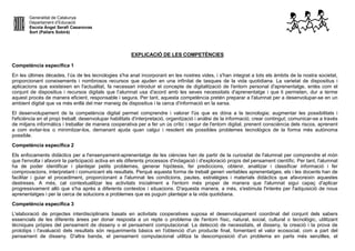 Generalitat de Catalunya
Departament d’Educació
Escola Àngel Serafí Casanovas
Sort (Pallars Sobirà)
EXPLICACIÓ DE LES COMPETÈNCIES
Competència específica 1
En les últimes dècades, l’ús de les tecnologies s'ha anat incorporant en les nostres vides, i s'han integrat a tots els àmbits de la nostra societat,
proporcionant coneixements i nombrosos recursos que ajuden en una infinitat de tasques de la vida quotidiana. La varietat de dispositius i
aplicacions que existeixen en l'actualitat, fa necessari introduir el concepte de digitalització de l'entorn personal d'aprenentatge, entès com el
conjunt de dispositius i recursos digitals que l’alumnat usa d'acord amb les seves necessitats d'aprenentatge i que li permeten, dur a terme
aquest procés de manera eficient, responsable i segura. Per tant, aquesta competència pretén preparar a l'alumnat per a desenvolupar-se en un
ambient digital que va més enllà del mer maneig de dispositius i la cerca d'informació en la xarxa.
El desenvolupament de la competència digital permet comprendre i valorar l'ús que es dóna a la tecnologia; augmentar les possibilitats i
l'eficiència en el propi treball; desenvolupar habilitats d'interpretació, organització i anàlisi de la informació; crear contingut; comunicar-se a través
de mitjans informàtics i treballar de manera cooperativa per a fer un ús crític i segur de l'entorn digital, prenent consciència dels riscos, aprenent
a com evitar-los o minimitzar-los, demanant ajuda quan calgui i resolent els possibles problemes tecnològics de la forma més autònoma
possible.
Competència específica 2
Els enfocaments didàctics per a l'ensenyament-aprenentatge de les ciències han de partir de la curiositat de l'alumnat per comprendre el món
que l'envolta i afavorir la participació activa en els diferents processos d'indagació i d'exploració propis del pensament científic. Per tant, l'alumnat
ha de poder identificar i plantejar petits problemes, generar hipòtesis, fer prediccions, obtenir, analitzar i classificar informació i fer
comprovacions, interpretant i comunicant els resultats. Perquè aquesta forma de treball generi veritables aprenentatges, els i les docents han de
facilitar i guiar el procediment, proporcionant a l'alumnat les condicions, pautes, estratègies i materials didàctics que afavoreixin aquestes
destreses. A més, cal contextualitzar les activitats inicialment a l'entorn més proper de manera que l'alumnat sigui capaç d'aplicar
progressivament allò que s'ha après a diferents contextos i situacions. D'aquesta manera, a més, s'estimula l'interès per l'adquisició de nous
aprenentatges i per la cerca de solucions a problemes que es puguin plantejar a la vida quotidiana.
Competència específica 3
L'elaboració de projectes interdisciplinaris basats en activitats cooperatives suposa el desenvolupament coordinat del conjunt dels sabers
essencials de les diferents àrees per donar resposta a un repte o problema de l'entorn físic, natural, social, cultural o tecnològic, utilitzant
tècniques pròpies del pensament de disseny o el pensament computacional. La detecció de necessitats, el disseny, la creació i la prova de
prototips i l'avaluació dels resultats són requeriments bàsics en l'obtenció d'un producte final, fomentant el valor ecosocial, com a part del
pensament de disseny. D'altra banda, el pensament computacional utilitza la descomposició d'un problema en parts més senzilles, el
 