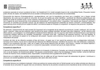 Generalitat de Catalunya
Departament d’Educació
Escola Àngel Serafí Casanovas
Sort (Pallars Sobirà)
problemes associats al consum accelerat de béns i de l’establiment d’un model energètic basat en els combustibles fòssils. D'aquesta manera
poder afrontar els reptes i els desafiaments de la societat contemporània des de la perspectiva de la sostenibilitat.
Comprendre les relacions d'interdependència i ecodependència, així com la importància que tenen per a nosaltres, com a éssers socials
dependents, les cures que ens aporta la comunitat, és el punt de partida per poder identificar i aprofundir les diferents problemàtiques que
planteja el model de societat actual i el seu impacte a escala local i global. Cal, per tant, dotar l'alumnat d'eines que en facilitin l'apoderament
com a agents de canvi ecosocial des d'una perspectiva emprenedora i una actitud crítica i cooperativa. Això suposa que dissenyin, participin i
s'involucrin en activitats que permetin avançar cap als objectius de desenvolupament sostenible de manera conscient i contextualitzada. Així
seran partícips de la construcció de models de relació i convivència basats en l'empatia, la cooperació i el respecte a les persones i al planeta.
Competència específica 7
Els elements i esdeveniments de cada societat són l'expressió de la complexitat de les relacions econòmiques, socials i polítiques, així com dels
valors, creences i idees que les sustenten, però també de les seves múltiples identitats, del talent dels seus integrants, i de les relacions amb
altres cultures. La investigació i la contextualització d'esdeveniments rellevants, des d'un punt de vista històric és fonamental per a que l'alumnat
comprengui,,establint relacions de causalitat, simultaneïtat i successió entre ells, i identificant els aspectes dinàmics i els més estables, la
manera com contribueix el passat en la configuració del present. Aquesta xarxa dinàmica d'interaccions és el rerefons de tot valor crític i
interpretació del passat.
Conèixer els trets de les diferents societats al llarg del temps i el paper que hi han exercit les persones com a protagonistes individuals i
col·lectius de la història, ha de servir a l'alumnat per relacionar les diferents èpoques i identificar les accions i fets més destacats a cadascuna,
adquirint una comprensió més gran i millor de si mateix, de les seves relacions amb els altres i amb l'entorn, i adoptar una actitud objectiva i
analítica pel que fa a l'actualitat i per assumir un compromís responsable i conscient pel que fa als reptes del futur.
Competència específica 8
L’alumnat ha d’adquirir comportaments i actituds basades en el respecte, la tolerància i l’empatia, per incloure la diversitat i la igualtat de gènere
com un eix de riquesa i de transformació global. Tots aquests comportaments i valors s'han de desplegar a l'entorn familiar i social de l'alumnat,
a través de l'exercici d'una ciutadania activa, responsable i compromesa amb la igualtat entre dones i homes.
Atenint-nos a la realitat de les societats contemporànies hem de vetllar per tal que l’alumnat superi els estereotips de gènere i contribueixi a
promoure una societat igualitària des de la perspectiva dels valors dels drets humans.
Competència específica 9
La societat demana una ciutadania implicada i crítica que participi de manera activa tant en l'àmbit escolar com en altres activitats per afavorir en
el benestar de la comunitat. En aquest marc de convivència, l'alumnat ha de prendre consciència de la importància de les normes de conducta
 