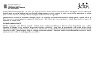 Generalitat de Catalunya
Departament d’Educació
Escola Àngel Serafí Casanovas
Sort (Pallars Sobirà)
social, juntament amb els principis i els valors, que impliquen l'exercici d'una ciutadania responsable a favor de la dignitat humana, la llibertat, la
igualtat, l'estat de dret i el respecte dels drets humans i de les minories. L'adopció expressa de valors com la justícia, la solidaritat i la igualtat
entre persones preparen l'alumnat per afrontar els reptes i els desafiaments del segle XXI.
La interconnexió mundial, els processos d'integració cultural i els moviments migratoris connecten amb la realitat múltiple i diversa, que cal fer
front des dels principis d’equitat, de respecte als drets humans i dels infants, per prevenir prejudicis i actituds discriminatòries i afavorir la
integració i la cohesió social.
Competència específica 10
L'anàlisi comparativa entre diferents societats i territoris al món mostra la coexistència de diferents formes d'organització social i política
derivades de diversos factors geogràfics, econòmics i culturals. Comprendre i donar valor al funcionament d'una societat a partir de les
administracions públiques és fonamental per a l'educació ciutadana. En aquest sentit, l’alumnat ha de ser capaç de respondre amb certesa a la
distribució de drets i responsabilitats entre les persones de manera igualitària i dialogada, desenvolupant habilitats de comunicació, escolta
activa, pensament crític i de resolució pacífica de conflictes.
 