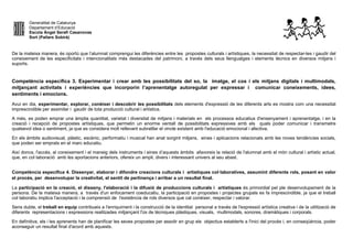 Generalitat de Catalunya
Departament d’Educació
Escola Àngel Serafí Casanovas
Sort (Pallars Sobirà)
De la mateixa manera, és oportú que l’alumnat comprengui les diferències entre les propostes culturals i artístiques, la necessitat de respectar-les i gaudir del
coneixement de les especificitats i intencionalitats més destacades del patrimoni, a través dels seus llenguatges i elements tècnics en diversos mitjans i
suports.
Competència específica 3. Experimentar i crear amb les possibilitats del so, la imatge, el cos i els mitjans digitals i multimodals,
mitjançant activitats i experiències que incorporin l’aprenentatge autoregulat per expressar i comunicar coneixements, idees,
sentiments i emocions.
Avui en dia, experimentar, explorar, conèixer i descobrir les possibilitats dels elements d'expressió de les diferents arts es mostra com una necessitat
imprescindible per assimilar i gaudir de tota producció cultural i artística.
A més, es poden emprar una àmplia quantitat, varietat i diversitat de mitjans i materials en els processos educatius d'ensenyament i aprenentatge, i en la
creació i recepció de propostes artístiques, que permetin un enorme ventall de possibilitats expressives amb els quals poder comunicar i transmetre
qualsevol idea o sentiment, ja que es considera molt rellevant subratllar el vincle existent amb l'educació emocional i afectiva.
En els àmbits audiovisual, plàstic, escènic, performatiu i musical han anat sorgint mitjans, eines i aplicacions relacionats amb les noves tendències socials,
que poden ser emprats en el marc educatiu.
Així doncs, l'accés, al coneixement i el maneig dels instruments i eines d’aquests àmbits afavoreix la relació de l'alumnat amb el món cultural i artístic actual,
que, en col·laboració amb les aportacions anteriors, ofereix un ampli, divers i interessant univers al seu abast.
Competència específica 4. Dissenyar, elaborar i difondre creacions culturals i artístiques col·laboratives, assumint diferents rols, posant en valor
el procés, per desenvolupar la creativitat, el sentit de pertinença i arribar a un resultat final.
La participació en la creació, el disseny, l'elaboració i la difusió de produccions culturals i artístiques és primordial pel ple desenvolupament de la
persona. De la mateixa manera, a través d'un enfocament coeducatiu, la participació en propostes i projectes grupals es fa imprescindible, ja que el treball
col·laboratiu implica l'acceptació i la comprensió de l'existència de rols diversos que cal conèixer, respectar i valorar.
Sens dubte, el treball en equip contribueix a l'enriquiment i la construcció de la identitat personal a través de l'expressió artística creativa i de la utilització de
diferents representacions i expressions realitzades mitjançant l'ús de tècniques plàstiques, visuals, multimodals, sonores, dramàtiques i corporals.
En definitiva, els i les aprenents han de planificar les seves propostes per assolir en grup els objectius establerts a l'inici del procés i, en conseqüència, poder
aconseguir un resultat final d'acord amb aquests.
 