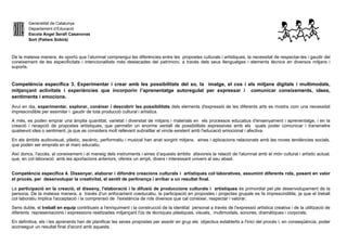 Generalitat de Catalunya
Departament d’Educació
Escola Àngel Serafí Casanovas
Sort (Pallars Sobirà)
De la mateixa manera, és oportú que l’alumnat comprengui les diferències entre les propostes culturals i artístiques, la necessitat de respectar-les i gaudir del
coneixement de les especificitats i intencionalitats més destacades del patrimoni, a través dels seus llenguatges i elements tècnics en diversos mitjans i
suports.
Competència específica 3. Experimentar i crear amb les possibilitats del so, la imatge, el cos i els mitjans digitals i multimodals,
mitjançant activitats i experiències que incorporin l’aprenentatge autoregulat per expressar i comunicar coneixements, idees,
sentiments i emocions.
Avui en dia, experimentar, explorar, conèixer i descobrir les possibilitats dels elements d'expressió de les diferents arts es mostra com una necessitat
imprescindible per assimilar i gaudir de tota producció cultural i artística.
A més, es poden emprar una àmplia quantitat, varietat i diversitat de mitjans i materials en els processos educatius d'ensenyament i aprenentatge, i en la
creació i recepció de propostes artístiques, que permetin un enorme ventall de possibilitats expressives amb els quals poder comunicar i transmetre
qualsevol idea o sentiment, ja que es considera molt rellevant subratllar el vincle existent amb l'educació emocional i afectiva.
En els àmbits audiovisual, plàstic, escènic, performatiu i musical han anat sorgint mitjans, eines i aplicacions relacionats amb les noves tendències socials,
que poden ser emprats en el marc educatiu.
Així doncs, l'accés, al coneixement i el maneig dels instruments i eines d’aquests àmbits afavoreix la relació de l'alumnat amb el món cultural i artístic actual,
que, en col·laboració amb les aportacions anteriors, ofereix un ampli, divers i interessant univers al seu abast.
Competència específica 4. Dissenyar, elaborar i difondre creacions culturals i artístiques col·laboratives, assumint diferents rols, posant en valor
el procés, per desenvolupar la creativitat, el sentit de pertinença i arribar a un resultat final.
La participació en la creació, el disseny, l'elaboració i la difusió de produccions culturals i artístiques és primordial pel ple desenvolupament de la
persona. De la mateixa manera, a través d'un enfocament coeducatiu, la participació en propostes i projectes grupals es fa imprescindible, ja que el treball
col·laboratiu implica l'acceptació i la comprensió de l'existència de rols diversos que cal conèixer, respectar i valorar.
Sens dubte, el treball en equip contribueix a l'enriquiment i la construcció de la identitat personal a través de l'expressió artística creativa i de la utilització de
diferents representacions i expressions realitzades mitjançant l'ús de tècniques plàstiques, visuals, multimodals, sonores, dramàtiques i corporals.
En definitiva, els i les aprenents han de planificar les seves propostes per assolir en grup els objectius establerts a l'inici del procés i, en conseqüència, poder
aconseguir un resultat final d'acord amb aquests.
 