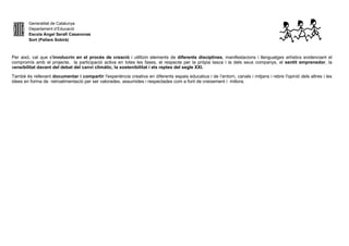 Generalitat de Catalunya
Departament d’Educació
Escola Àngel Serafí Casanovas
Sort (Pallars Sobirà)
Per això, cal que s'involucrin en el procés de creació i utilitzin elements de diferents disciplines, manifestacions i llenguatges artístics evidenciant el
compromís amb el projecte, la participació activa en totes les fases, el respecte per la pròpia tasca i la dels seus companys, el sentit emprenedor, la
sensibilitat davant del debat del canvi climàtic, la sostenibilitat i els reptes del segle XXI.
També és rellevant documentar i compartir l'experiència creativa en diferents espais educatius i de l’entorn, canals i mitjans i rebre l'opinió dels altres i les
idees en forma de retroalimentació per ser valorades, assumides i respectades com a font de creixement i millora.
 