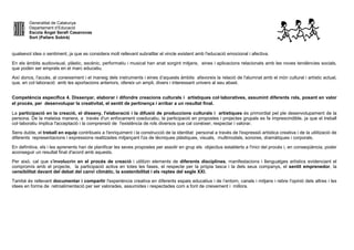 Generalitat de Catalunya
Departament d’Educació
Escola Àngel Serafí Casanovas
Sort (Pallars Sobirà)
qualsevol idea o sentiment, ja que es considera molt rellevant subratllar el vincle existent amb l'educació emocional i afectiva.
En els àmbits audiovisual, plàstic, escènic, performatiu i musical han anat sorgint mitjans, eines i aplicacions relacionats amb les noves tendències socials,
que poden ser emprats en el marc educatiu.
Així doncs, l'accés, al coneixement i el maneig dels instruments i eines d’aquests àmbits afavoreix la relació de l'alumnat amb el món cultural i artístic actual,
que, en col·laboració amb les aportacions anteriors, ofereix un ampli, divers i interessant univers al seu abast.
Competència específica 4. Dissenyar, elaborar i difondre creacions culturals i artístiques col·laboratives, assumint diferents rols, posant en valor
el procés, per desenvolupar la creativitat, el sentit de pertinença i arribar a un resultat final.
La participació en la creació, el disseny, l'elaboració i la difusió de produccions culturals i artístiques és primordial pel ple desenvolupament de la
persona. De la mateixa manera, a través d'un enfocament coeducatiu, la participació en propostes i projectes grupals es fa imprescindible, ja que el treball
col·laboratiu implica l'acceptació i la comprensió de l'existència de rols diversos que cal conèixer, respectar i valorar.
Sens dubte, el treball en equip contribueix a l'enriquiment i la construcció de la identitat personal a través de l'expressió artística creativa i de la utilització de
diferents representacions i expressions realitzades mitjançant l'ús de tècniques plàstiques, visuals, multimodals, sonores, dramàtiques i corporals.
En definitiva, els i les aprenents han de planificar les seves propostes per assolir en grup els objectius establerts a l'inici del procés i, en conseqüència, poder
aconseguir un resultat final d'acord amb aquests.
Per això, cal que s'involucrin en el procés de creació i utilitzin elements de diferents disciplines, manifestacions i llenguatges artístics evidenciant el
compromís amb el projecte, la participació activa en totes les fases, el respecte per la pròpia tasca i la dels seus companys, el sentit emprenedor, la
sensibilitat davant del debat del canvi climàtic, la sostenibilitat i els reptes del segle XXI.
També és rellevant documentar i compartir l'experiència creativa en diferents espais educatius i de l’entorn, canals i mitjans i rebre l'opinió dels altres i les
idees en forma de retroalimentació per ser valorades, assumides i respectades com a font de creixement i millora.
 