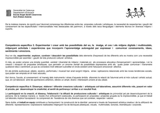 Generalitat de Catalunya
Departament d’Educació
Escola Àngel Serafí Casanovas
Sort (Pallars Sobirà)
De la mateixa manera, és oportú que l’alumnat comprengui les diferències entre les propostes culturals i artístiques, la necessitat de respectar-les i gaudir del
coneixement de les especificitats i intencionalitats més destacades del patrimoni, a través dels seus llenguatges i elements tècnics en diversos mitjans i
suports.
Competència específica 3. Experimentar i crear amb les possibilitats del so, la imatge, el cos i els mitjans digitals i multimodals,
mitjançant activitats i experiències que incorporin l’aprenentatge autoregulat per expressar i comunicar coneixements, idees,
sentiments i emocions.
Avui en dia, experimentar, explorar, conèixer i descobrir les possibilitats dels elements d'expressió de les diferents arts es mostra com una necessitat
imprescindible per assimilar i gaudir de tota producció cultural i artística.
A més, es poden emprar una àmplia quantitat, varietat i diversitat de mitjans i materials en els processos educatius d'ensenyament i aprenentatge, i en la
creació i recepció de propostes artístiques, que permetin un enorme ventall de possibilitats expressives amb els quals poder comunicar i transmetre
qualsevol idea o sentiment, ja que es considera molt rellevant subratllar el vincle existent amb l'educació emocional i afectiva.
En els àmbits audiovisual, plàstic, escènic, performatiu i musical han anat sorgint mitjans, eines i aplicacions relacionats amb les noves tendències socials,
que poden ser emprats en el marc educatiu.
Així doncs, l'accés, al coneixement i el maneig dels instruments i eines d’aquests àmbits afavoreix la relació de l'alumnat amb el món cultural i artístic actual,
que, en col·laboració amb les aportacions anteriors, ofereix un ampli, divers i interessant univers al seu abast.
Competència específica 4. Dissenyar, elaborar i difondre creacions culturals i artístiques col·laboratives, assumint diferents rols, posant en valor
el procés, per desenvolupar la creativitat, el sentit de pertinença i arribar a un resultat final.
La participació en la creació, el disseny, l'elaboració i la difusió de produccions culturals i artístiques és primordial pel ple desenvolupament de la
persona. De la mateixa manera, a través d'un enfocament coeducatiu, la participació en propostes i projectes grupals es fa imprescindible, ja que el treball
col·laboratiu implica l'acceptació i la comprensió de l'existència de rols diversos que cal conèixer, respectar i valorar.
Sens dubte, el treball en equip contribueix a l'enriquiment i la construcció de la identitat personal a través de l'expressió artística creativa i de la utilització de
diferents representacions i expressions realitzades mitjançant l'ús de tècniques plàstiques, visuals, multimodals, sonores, dramàtiques i corporals.
 
