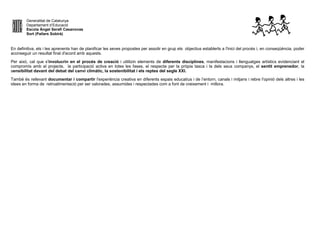 Generalitat de Catalunya
Departament d’Educació
Escola Àngel Serafí Casanovas
Sort (Pallars Sobirà)
En definitiva, els i les aprenents han de planificar les seves propostes per assolir en grup els objectius establerts a l'inici del procés i, en conseqüència, poder
aconseguir un resultat final d'acord amb aquests.
Per això, cal que s'involucrin en el procés de creació i utilitzin elements de diferents disciplines, manifestacions i llenguatges artístics evidenciant el
compromís amb el projecte, la participació activa en totes les fases, el respecte per la pròpia tasca i la dels seus companys, el sentit emprenedor, la
sensibilitat davant del debat del canvi climàtic, la sostenibilitat i els reptes del segle XXI.
També és rellevant documentar i compartir l'experiència creativa en diferents espais educatius i de l’entorn, canals i mitjans i rebre l'opinió dels altres i les
idees en forma de retroalimentació per ser valorades, assumides i respectades com a font de creixement i millora.
 