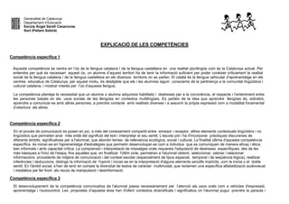 Generalitat de Catalunya
Departament d’Educació
Escola Àngel Serafí Casanovas
Sort (Pallars Sobirà)
EXPLICACIÓ DE LES COMPETÈNCIES
Competència específica 1
Aquesta competència se centra en l’ús de la llengua catalana i de la llengua castellana en una realitat plurilingüe com és la Catalunya actual. Per
entendre per què és necessari aquest ús, un alumne d’aquest territori ha de tenir la informació suficient per poder conèixer críticament la realitat
social de la llengua catalana i de la llengua castellana en els diversos territoris on es parlen. El català és la llengua vehicular d’aprenentatge en els
centres educatius de Catalunya; per aquest motiu, és desitjable que els i les alumnes siguin conscients de la pertinença a la comunitat lingüística i
cultural catalana, i mostrar interès per l’ús d’aquesta llengua.
La competència planteja la necessitat que un alumne o alumna adquireixi habilitats i destreses per a la convivència, el respecte i l’enteniment entre
les persones basats en els usos socials de les llengües en contextos multilingües. Es parteix de la idea que aprendre llengües és, sobretot,
aprendre a comunicar-se amb altres persones, a prendre contacte amb realitats diverses i a assumir la pròpia expressió com a modalitat fonamental
d’obertura als altres.
Competència específica 2
En el procés de comunicació es posen en joc, a més del coneixement compartit entre emissor i receptor, altres elements contextuals lingüístics i no
lingüístics que permeten anar més enllà del significat del text i interpretar el seu sentit. L'escola pot i ha d'incorporar pràctiques discursives de
diferents àmbits, significatives per a l'alumnat, que abordin temes de rellevància ecològica, social i cultural. La finalitat última d'aquesta competència
específica és iniciar-se en l'aprenentatge d'estratègies que permetin desenvolupar-se com a individus que es comuniquen de manera eficaç i ètica,
ben informats i amb capacitat crítica. La comprensió i interpretació de missatges orals requereix l'adquisició de destreses específiques: des de les
més bàsiques a l'inici de l'etapa, fins aquelles que, en finalitzar l'últim cicle, permetran a l'alumnat obtenir, seleccionar, valorar i relacionar
informacions procedents de mitjans de comunicació i del context escolar (especialment de tipus espacial, temporal i de seqüència lògica), realitzar
inferències i deduccions, distingir la informació de l'opinió i iniciar-se en la interpretació d'alguns elements senzills implícits, com la ironia o el doble
sentit. En l'àmbit social, s’han de tenir en compte la diversitat de textos de caràcter multimodal, que reclamen una específica alfabetització audiovisual
i mediàtica per fer front als riscos de manipulació i desinformació.
Competència específica 3
El desenvolupament de la competència comunicativa de l'alumnat passa necessàriament per l’atenció als usos orals com a vehicles d'expressió,
aprenentatge i l’autocontrol. Les propostes d’aquesta àrea han d'oferir contextos diversificats i significatius on l'alumnat pugui prendre la paraula i
 