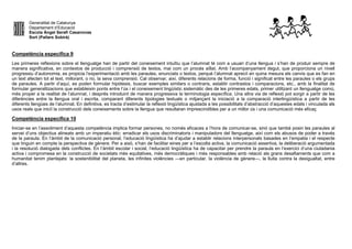 Generalitat de Catalunya
Departament d’Educació
Escola Àngel Serafí Casanovas
Sort (Pallars Sobirà)
Competència específica 9
Les primeres reflexions sobre el llenguatge han de partir del coneixement intuïtiu que l’alumnat té com a usuari d’una llengua i s’han de produir sempre de
manera significativa, en contextos de producció i comprensió de textos, mai com un procés aïllat. Amb l’acompanyament degut, que proporciona un nivell
progressiu d’autonomia, es propicia l’experimentació amb les paraules, enunciats o textos, perquè l’alumnat apreciï en quina mesura els canvis que es fan en
un text afecten tot el text, millorant, o no, la seva comprensió. Cal observar, així, diferents relacions de forma, funció i significat entre les paraules o els grups
de paraules. A partir d’aquí, es poden formular hipòtesis, buscar exemples similars o contraris, establir contrastos i comparacions, etc., amb la finalitat de
formular generalitzacions que estableixin ponts entre l’ús i el coneixement lingüístic sistemàtic des de les primeres edats, primer utilitzant un llenguatge comú,
més proper a la realitat de l’alumnat, i després introduint de manera progressiva la terminologia específica. Una altra via de reflexió pot sorgir a partir de les
diferències entre la llengua oral i escrita, comparant diferents tipologies textuals o mitjançant la iniciació a la comparació interlingüística a partir de les
diferents llengües de l’alumnat. En definitiva, es tracta d’estimular la reflexió lingüística ajustada a les possibilitats d’abstracció d’aquestes edats i vinculada als
usos reals que iniciï la construcció dels coneixements sobre la llengua que resultaran imprescindibles per a un millor ús i una comunicació més eficaç
Competència específica 10
Iniciar-se en l’assoliment d’aquesta competència implica formar persones, no només eficaces a l’hora de comunicar-se, sinó que també posin les paraules al
servei d’uns objectius alineats amb un imperatiu ètic: erradicar els usos discriminatoris i manipuladors del llenguatge, així com els abusos de poder a través
de la paraula. En l’àmbit de la comunicació personal, l’educació lingüística ha d’ajudar a establir relacions interpersonals basades en l’empatia i el respecte
que tinguin en compte la perspectiva de gènere. Per a això, s’han de facilitar eines per a l’escolta activa, la comunicació assertiva, la deliberació argumentada
i la resolució dialogada dels conflictes. En l’àmbit escolar i social, l’educació lingüística ha de capacitar per prendre la paraula en l’exercici d’una ciutadania
activa i compromesa en la construcció de societats més equitatives, més democràtiques i més responsables amb relació als grans desafiaments que com a
humanitat tenim plantejats: la sostenibilitat del planeta, les infinites violències —en particular, la violència de gènere—, la lluita contra la desigualtat, entre
d’altres.
 