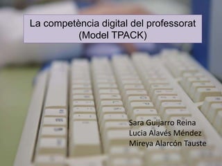 “La competencia digital del 
La competència digital del professorat 
(Model TPACK) 
professorat” 
Sara Guijarro Reina 
Lucia Alavés Méndez 
Mireya Alarcón Tauste 
 