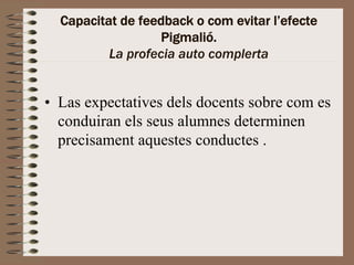 Capacitat de feedback o com evitar l’efecte
                   Pigmalió.
          La profecia auto complerta


• Las expectatives dels docents sobre com es
  conduiran els seus alumnes determinen
  precisament aquestes conductes .
 