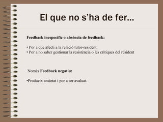El que no s’ha de fer...
Feedback inespecífic o absència de feedback:

• Por a que afecti a la relació tutor-resident.
• Por a no saber gestionar la resistència o les critiques del resident



Només Feedback negatiu:

•Produeix ansietat i por a ser avaluat.
 