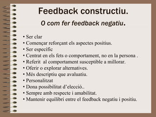 Feedback constructiu.
        O com fer feedback negatiu.
• Ser clar
• Començar reforçant els aspectes positius.
• Ser específic
• Centrat en els fets o comportament, no en la persona .
• Referit al comportament susceptible a millorar.
• Oferir o explorar alternatives.
• Més descriptiu que avaluatiu.
• Personalitzat
• Dona possibilitat d’elecció..
• Sempre amb respecte i amabilitat.
• Mantenir equilibri entre el feedback negatiu i positiu.
 