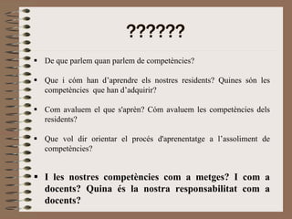 ??????
De que parlem quan parlem de competències?

Que i cóm han d’aprendre els nostres residents? Quines són les
competències que han d’adquirir?

Com avaluem el que s'aprèn? Cóm avaluem les competències dels
residents?

Que vol dir orientar el procés d'aprenentatge a l’assoliment de
competències?


I les nostres competències com a metges? I com a
docents? Quina és la nostra responsabilitat com a
docents?
 