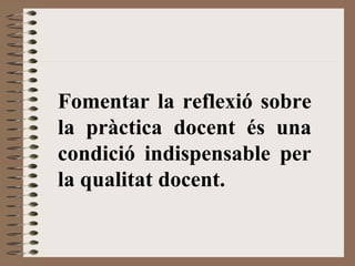 Fomentar la reflexió sobre
la pràctica docent és una
condició indispensable per
la qualitat docent.
 