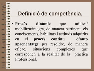 Definició de competència.
• Procés       dinàmic       que       utilitza/
  mobilitza/integra, de manera pertinent, els
  coneixements, habilitats i actituds adquirits
  en el procés continu                  d'auto
  aprenentatge per resoldre, de manera
  eficaç,    situacions    complexes        que
  corresponen a la realitat de la pràctica
  Professional.
 
