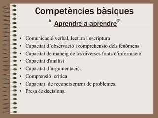 Competències bàsiques
          “ Aprendre a aprendre”
•   Comunicació verbal, lectura i escriptura
•   Capacitat d’observació i comprehensio dels fenòmens
•   Capacitat de maneig de les diverses fonts d’informació
•   Capacitat d'anàlisi
•   Capacitat d’argumentació.
•   Comprensió crítica
•   Capacitat de reconeixement de problemes.
•   Presa de decisions.
 