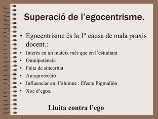 Superació de l’egocentrisme.
• Egocentrisme és la 1ª causa de mala praxis
  docent.:
•   Interès en un mateix més que en l’estudiant
•   Omnipotència
•   Falta de sinceritat
•   Autoprotecció
•   Influenciar en l’alumne : Efecte Pigmalión
•   Xoc d’egos.


              Lluita contra l’ego
 