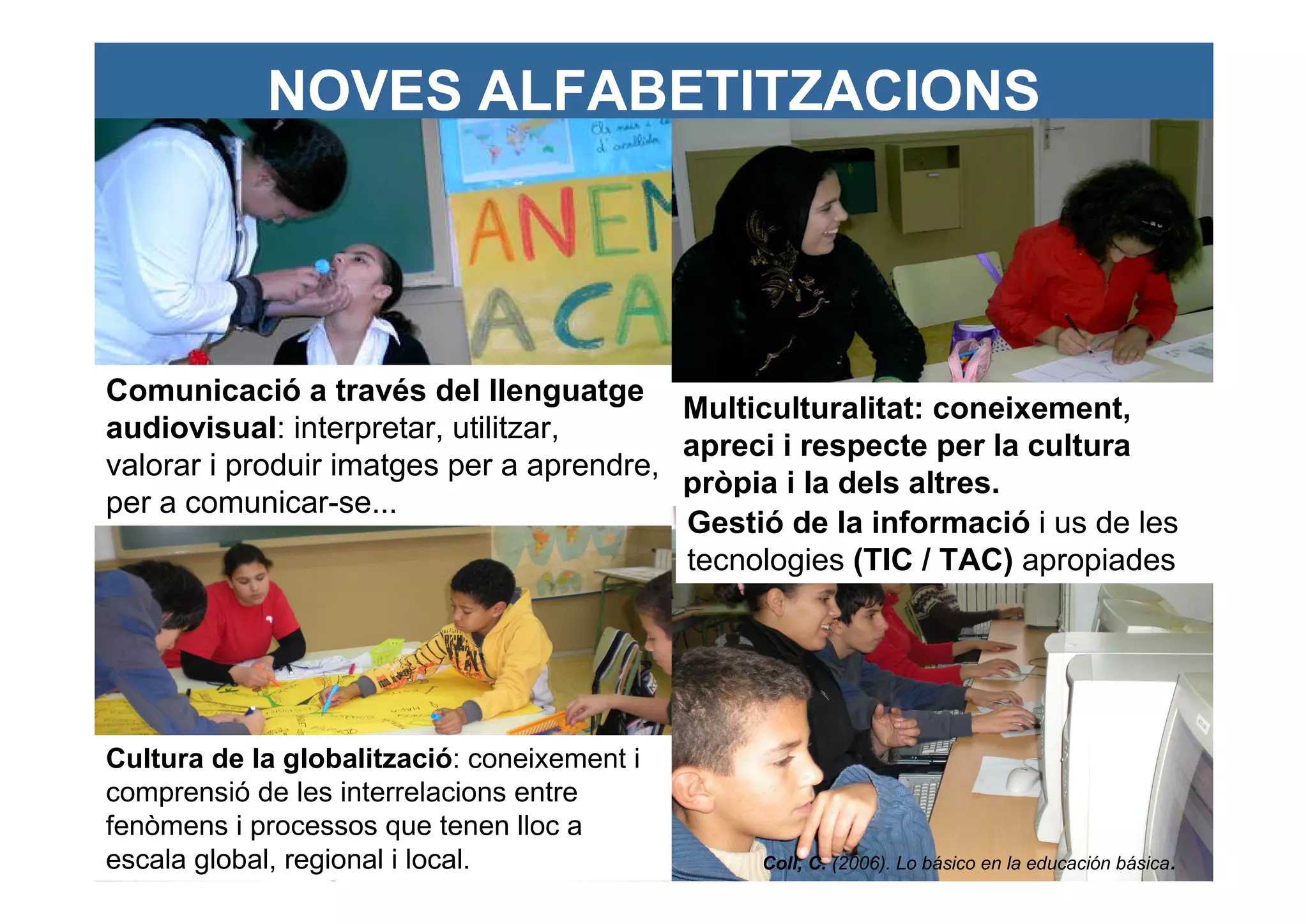NOVES ALFABETITZACIONS




Comunicació a través del llenguatge
                                          Multiculturalitat: coneixement,
audiovisual: interpretar, utilitzar,
                                          apreci i respecte per la cultura
valorar i produir imatges per a aprendre,
                                          pròpia i la dels altres.
per a comunicar-se...
                                          Gestió de la informació i us de les
                                          tecnologies (TIC / TAC) apropiades




Cultura de la globalització: coneixement i
comprensió de les interrelacions entre
fenòmens i processos que tenen lloc a
escala global, regional i local.               Coll, C. (2006). Lo básico en la educación básica.
 
