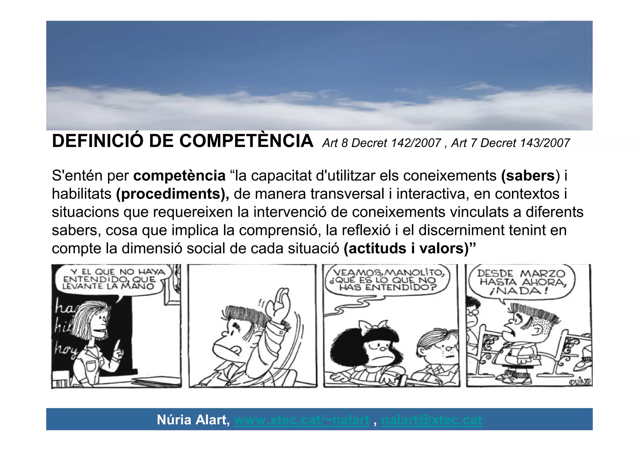 DEFINICIÓ DE COMPETÈNCIA                Art 8 Decret 142/2007 , Art 7 Decret 143/2007

S'entén per competència “la capacitat d'utilitzar els coneixements (sabers) i
habilitats (procediments), de manera transversal i interactiva, en contextos i
situacions que requereixen la intervenció de coneixements vinculats a diferents
sabers, cosa que implica la comprensió, la reflexió i el discerniment tenint en
compte la dimensió social de cada situació (actituds i valors)”




               Núria Alart, www.xtec.cat/~nalart , nalart@xtec.cat
 