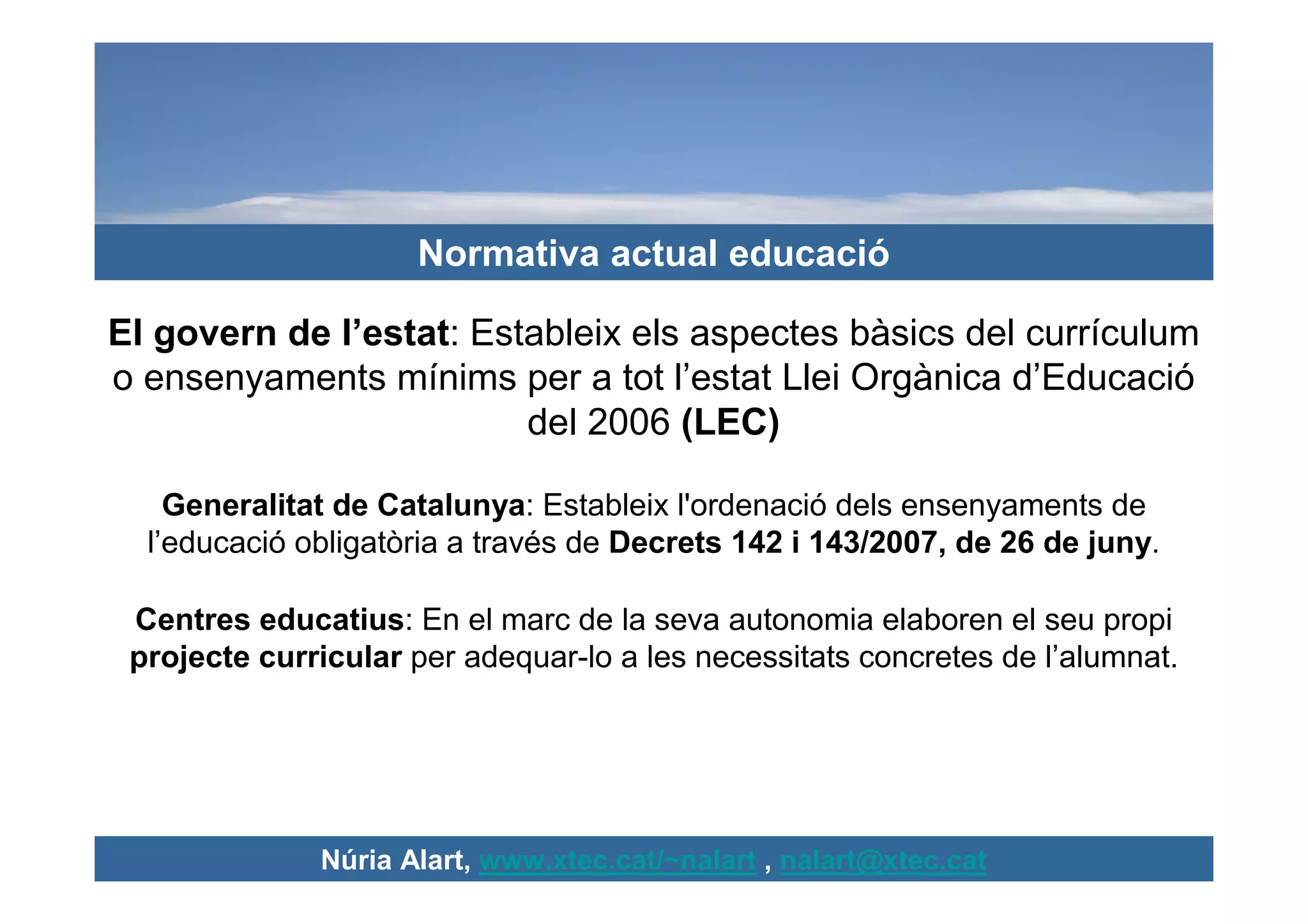 Normativa actual educació

El govern de l’estat: Estableix els aspectes bàsics del currículum
o ensenyaments mínims per a tot l’estat Llei Orgànica d’Educació
                         del 2006 (LEC)

    Generalitat de Catalunya: Estableix l'ordenació dels ensenyaments de
  l’educació obligatòria a través de Decrets 142 i 143/2007, de 26 de juny.

 Centres educatius: En el marc de la seva autonomia elaboren el seu propi
 projecte curricular per adequar-lo a les necessitats concretes de l’alumnat.




              Núria Alart, www.xtec.cat/~nalart , nalart@xtec.cat
 