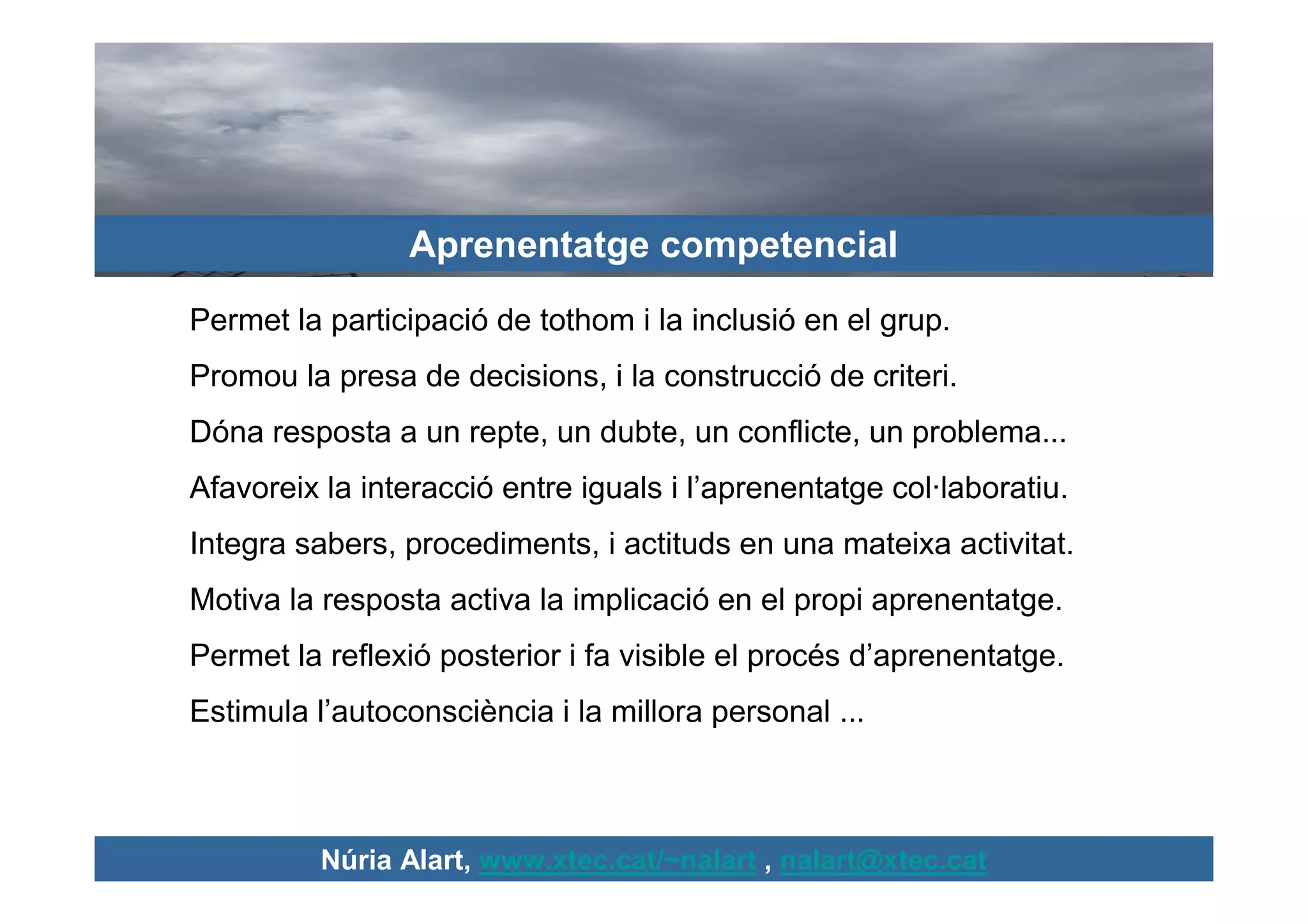 Aprenentatge competencial
Permet la participació de tothom i la inclusió en el grup.
Promou la presa de decisions, i la construcció de criteri.
Dóna resposta a un repte, un dubte, un conflicte, un problema...
Afavoreix la interacció entre iguals i l’aprenentatge col·laboratiu.
Integra sabers, procediments, i actituds en una mateixa activitat.
Motiva la resposta activa la implicació en el propi aprenentatge.
Permet la reflexió posterior i fa visible el procés d’aprenentatge.
Estimula l’autoconsciència i la millora personal ...



          Núria Alart, www.xtec.cat/~nalart , nalart@xtec.cat
 