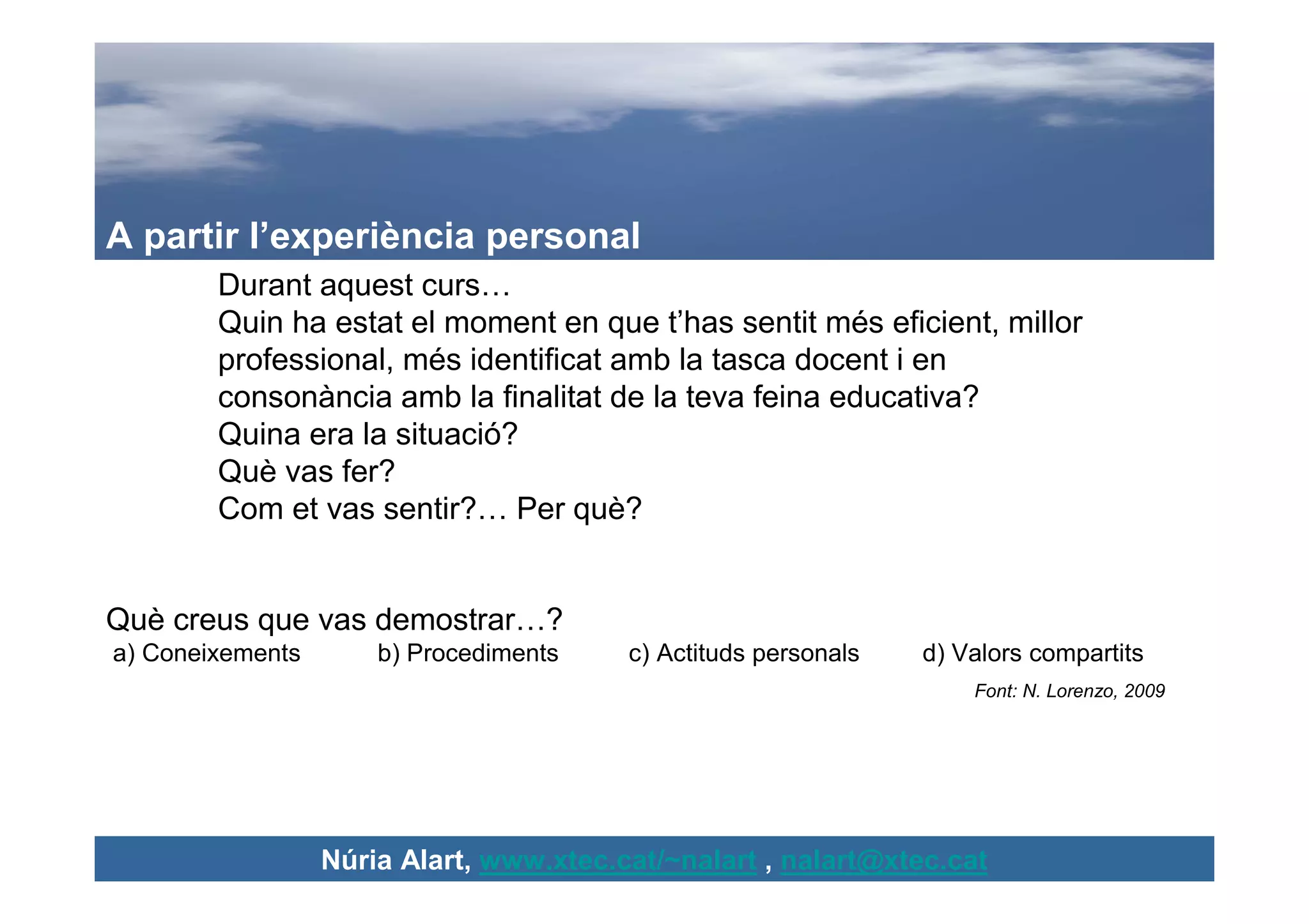 A partir l’experiència personal
        Durant aquest curs…
        Quin ha estat el moment en que t’has sentit més eficient, millor
        professional, més identificat amb la tasca docent i en
        consonància amb la finalitat de la teva feina educativa?
        Quina era la situació?
        Què vas fer?
        Com et vas sentir?… Per què?


Què creus que vas demostrar…?
a) Coneixements       b) Procediments    c) Actituds personals   d) Valors compartits
                                                                     Font: N. Lorenzo, 2009




                  Núria Alart, www.xtec.cat/~nalart , nalart@xtec.cat
 