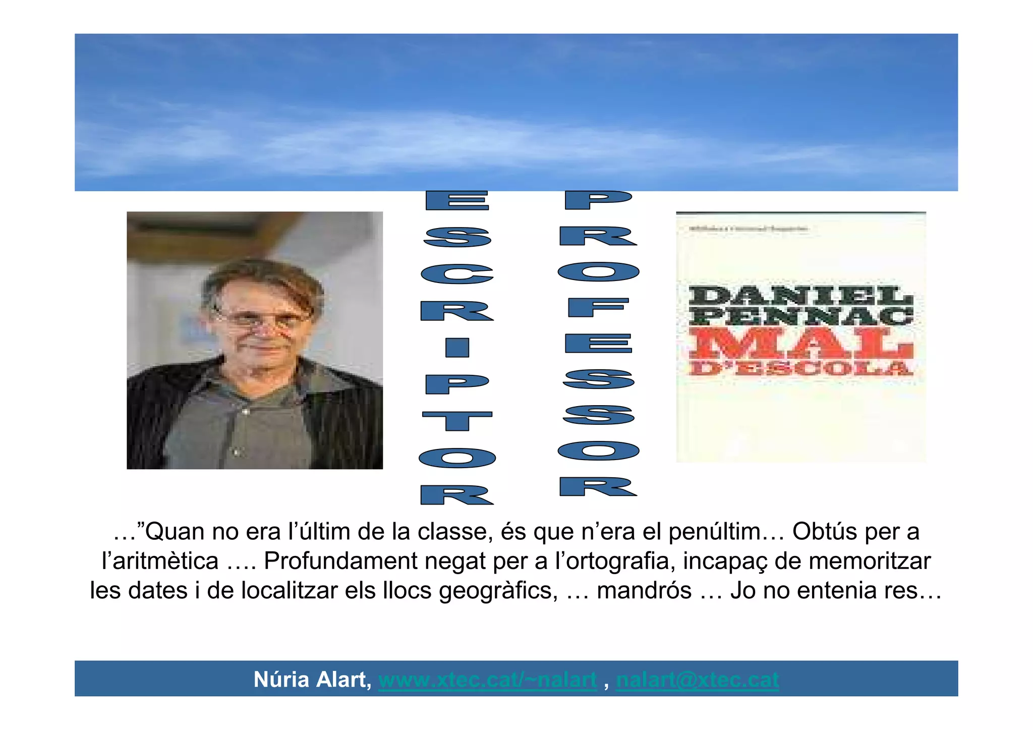 …”Quan no era l’últim de la classe, és que n’era el penúltim… Obtús per a
 l’aritmètica …. Profundament negat per a l’ortografia, incapaç de memoritzar
les dates i de localitzar els llocs geogràfics, … mandrós … Jo no entenia res…


              Núria Alart, www.xtec.cat/~nalart , nalart@xtec.cat
 