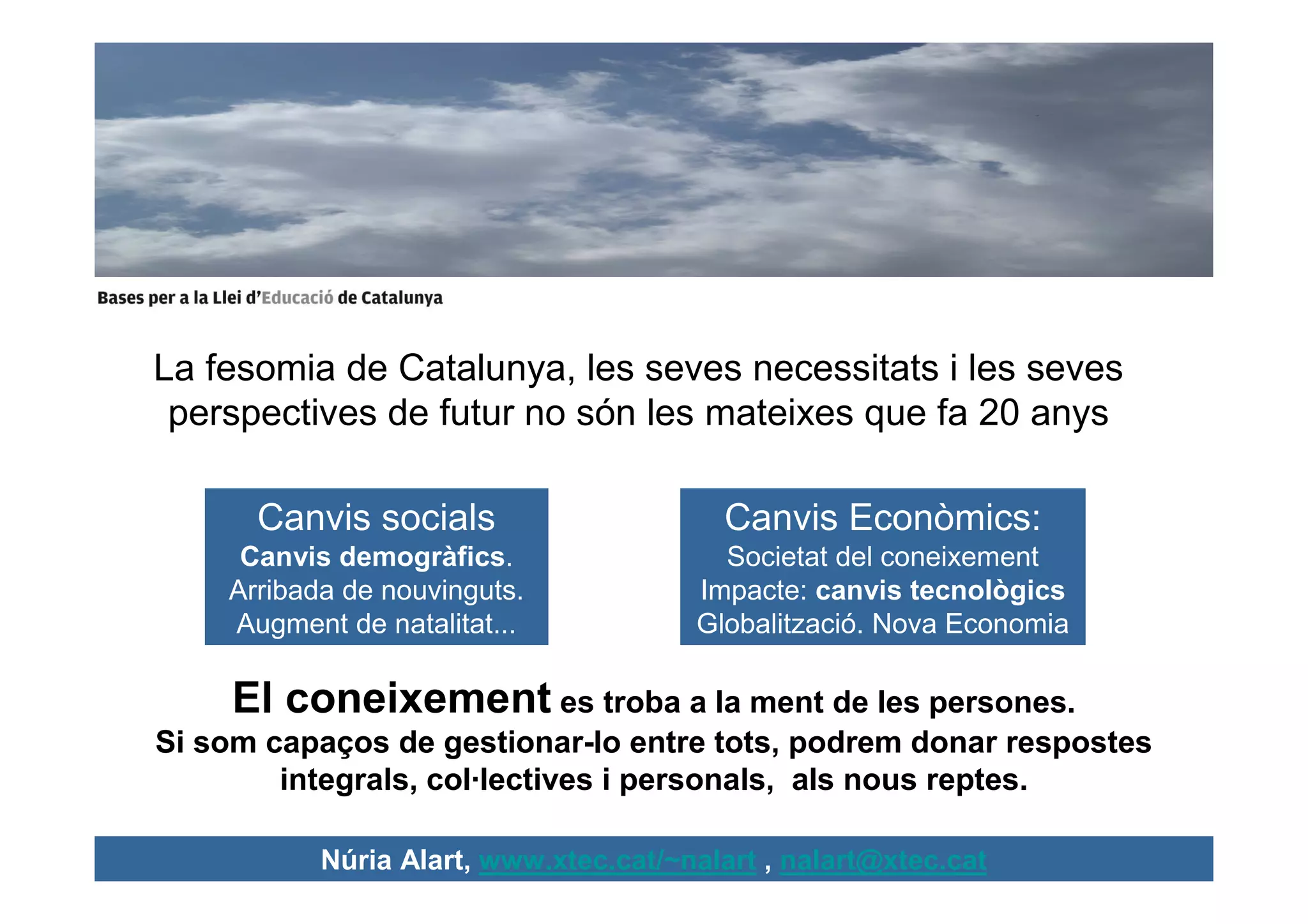 La fesomia de Catalunya, les seves necessitats i les seves
 perspectives de futur no són les mateixes que fa 20 anys

      Canvis socials                     Canvis Econòmics:
     Canvis demogràfics.                 Societat del coneixement
    Arribada de nouvinguts.            Impacte: canvis tecnològics
    Augment de natalitat...            Globalització. Nova Economia

     El coneixement es troba a la ment de les persones.
Si som capaços de gestionar-lo entre tots, podrem donar respostes
        integrals, col·lectives i personals, als nous reptes.

           Núria Alart, www.xtec.cat/~nalart , nalart@xtec.cat
 