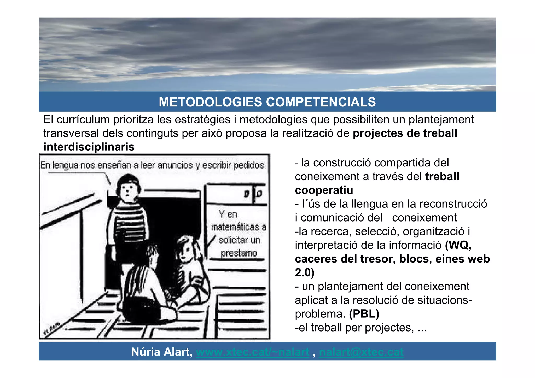 METODOLOGIES COMPETENCIALS
El currículum prioritza les estratègies i metodologies que possibiliten un plantejament
transversal dels continguts per això proposa la realització de projectes de treball
interdisciplinaris
                                                    - la construcció compartida del
                                                    coneixement a través del treball
                                                    cooperatiu
                                                    - l´ús de la llengua en la reconstrucció
                                                    i comunicació del coneixement
                                                    -la recerca, selecció, organització i
                                                    interpretació de la informació (WQ,
                                                    caceres del tresor, blocs, eines web
                                                    2.0)
                                                    - un plantejament del coneixement
                                                    aplicat a la resolució de situacions-
                                                    problema. (PBL)
                                                    -el treball per projectes, ...

                  Núria Alart, www.xtec.cat/~nalart , nalart@xtec.cat
 