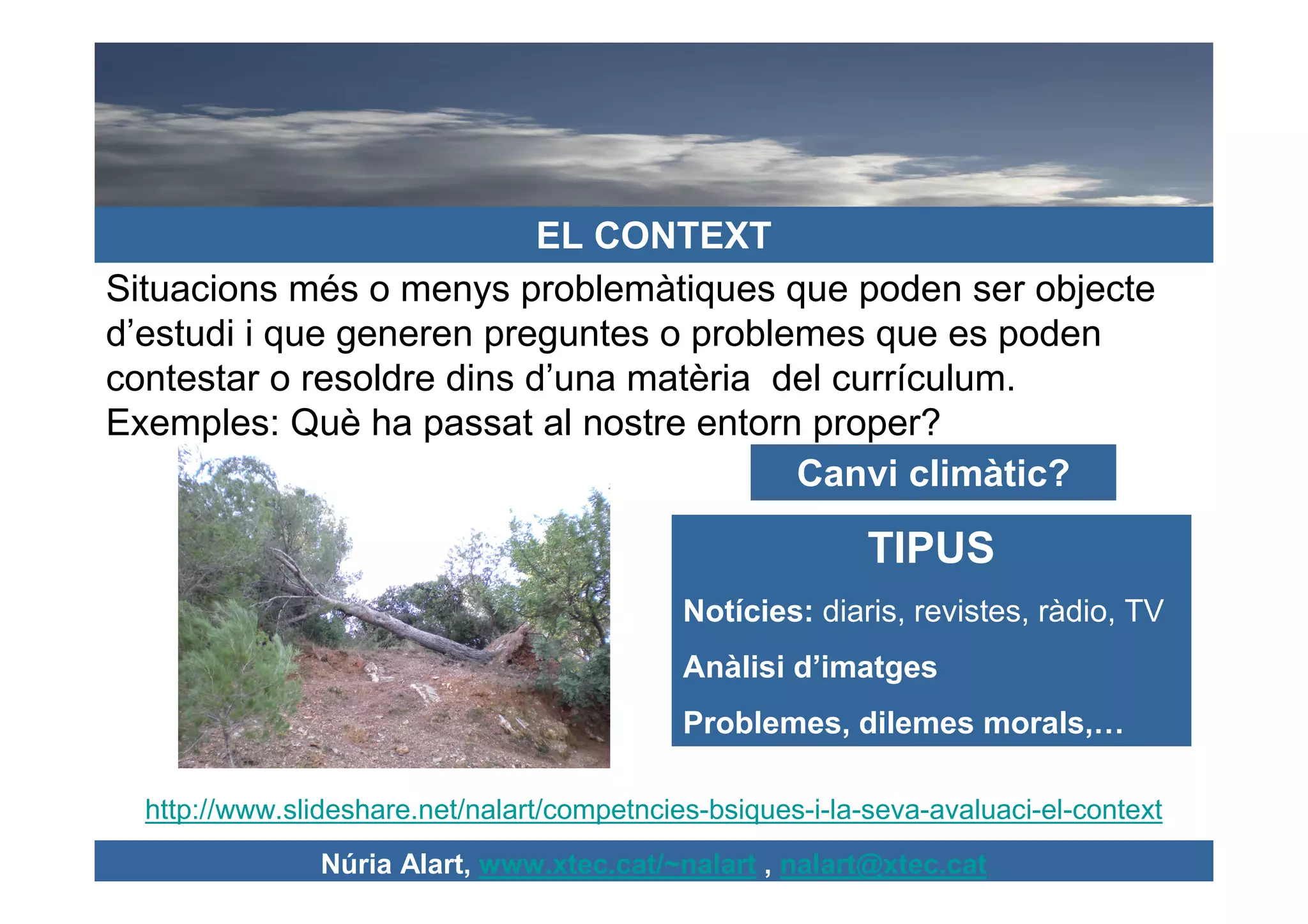 EL CONTEXT
Situacions més o menys problemàtiques que poden ser objecte
d’estudi i que generen preguntes o problemes que es poden
contestar o resoldre dins d’una matèria del currículum.
Exemples: Què ha passat al nostre entorn proper?
                                         Canvi climàtic?

                                                            TIPUS
                                             Notícies: diaris, revistes, ràdio, TV
                                             Anàlisi d’imatges
                                             Problemes, dilemes morals,…

  http://www.slideshare.net/nalart/competncies-bsiques-i-la-seva-avaluaci-el-context
                Núria Alart, www.xtec.cat/~nalart , nalart@xtec.cat
 
