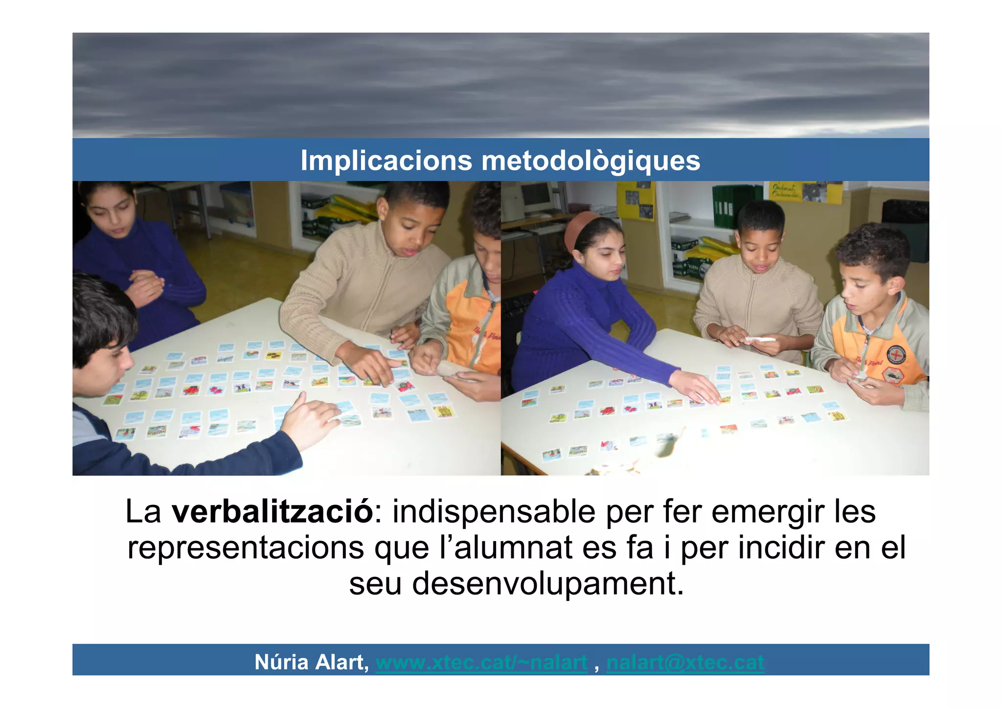 Implicacions metodològiques




La verbalització: indispensable per fer emergir les
representacions que l’alumnat es fa i per incidir en el
               seu desenvolupament.

         Núria Alart, www.xtec.cat/~nalart , nalart@xtec.cat
 