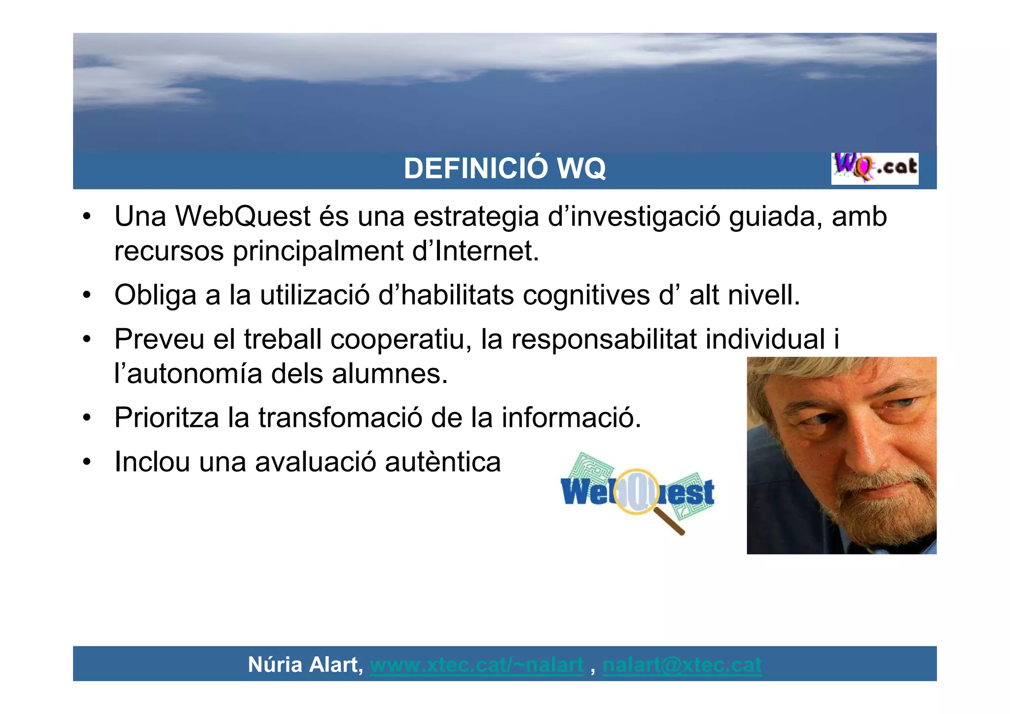 DEFINICIÓ WQ
• Una WebQuest és una estrategia d’investigació guiada, amb
  recursos principalment d’Internet.
• Obliga a la utilizació d’habilitats cognitives d’ alt nivell.
• Preveu el treball cooperatiu, la responsabilitat individual i
  l’autonomía dels alumnes.
• Prioritza la transfomació de la informació.
• Inclou una avaluació autèntica




              Núria Alart, www.xtec.cat/~nalart , nalart@xtec.cat
 