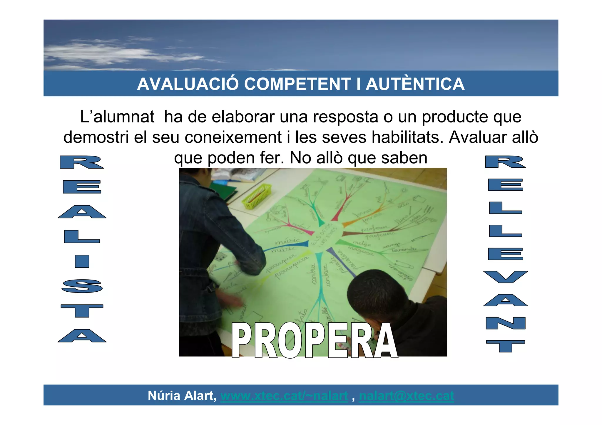 AVALUACIÓ COMPETENT I AUTÈNTICA
  L’alumnat ha de elaborar una resposta o un producte que
demostri el seu coneixement i les seves habilitats. Avaluar allò
              que poden fer. No allò que saben




           Núria Alart, www.xtec.cat/~nalart , nalart@xtec.cat
 
