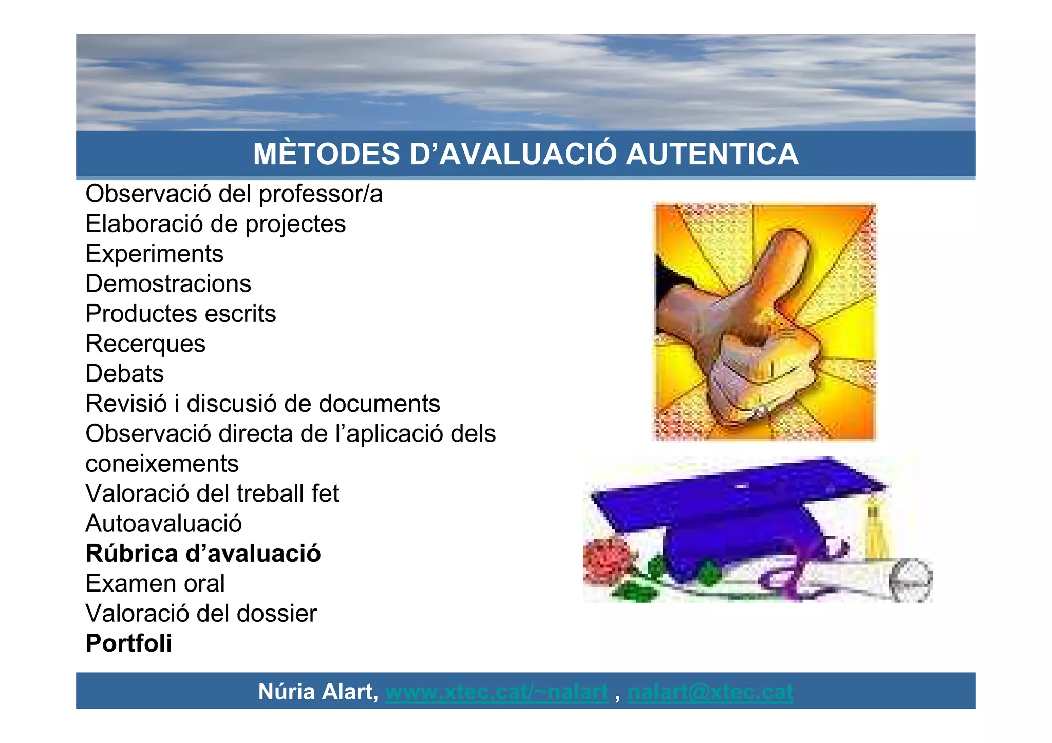 MÈTODES D’AVALUACIÓ AUTENTICA
Observació del professor/a
Elaboració de projectes
Experiments
Demostracions
Productes escrits
Recerques
Debats
Revisió i discusió de documents
Observació directa de l’aplicació dels
coneixements
Valoració del treball fet
Autoavaluació
Rúbrica d’avaluació
Examen oral
Valoració del dossier
Portfoli
               Núria Alart, www.xtec.cat/~nalart , nalart@xtec.cat
 